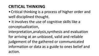 CRITICAL THINKING
•Critical thinking is a process of higher order and
well disciplined thought.
• it involves the use of cognitive skills like a
conceptualization,
interpretation,analysis,synthesis and evaluation
for arriving at an unbiased, valid and reliable
judgement of the gathered or communicated
information or data as a guide to ones belief and
action.
 