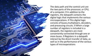 The data path and the control unit are
the two parts of the processor, or CPU,
of a computer. In addition to the
registers, the datapath contains the
digital logic that implements the various
microoperations. This digital logic
consists of buses,multiplexers, decoders,
and processing circuits. When a large
number of registers is included in a
datapath, the registers are most
conveniently connected through one or
more buses. Registers in a datapath
interact by the direct transfer of data, as
well as in the performance of the various
types of microoperations
 