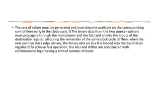 • The sets of values must be generated and must become available on the corresponding
control lines early in the clock cycle. The binary data from the two source registers
must propagate through the multiplexers and the ALU and on into the inputs of the
destination register, all during the remainder of the same clock cycle. Then, when the
next positive clock edge arrives, the binary data on Bus D is loaded into the destination
register. To achieve fast operation, the ALU and shifter are constructed with
combinational logic having a limited number of levels
 