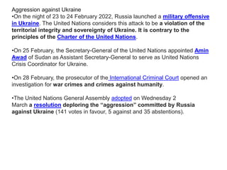 Aggression against Ukraine
•On the night of 23 to 24 February 2022, Russia launched a military offensive
in Ukraine. The United Nations considers this attack to be a violation of the
territorial integrity and sovereignty of Ukraine. It is contrary to the
principles of the Charter of the United Nations.
•On 25 February, the Secretary-General of the United Nations appointed Amin
Awad of Sudan as Assistant Secretary-General to serve as United Nations
Crisis Coordinator for Ukraine.
•On 28 February, the prosecutor of the International Criminal Court opened an
investigation for war crimes and crimes against humanity.
•The United Nations General Assembly adopted on Wednesday 2
March a resolution deploring the “aggression” committed by Russia
against Ukraine (141 votes in favour, 5 against and 35 abstentions).
 