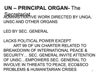ADMINISTRATIVE WORK DIRECTED BY UNGA,
UNSC AND OTHER ORGANS
LED BY SEC. GENERAL
LACKS POLITICAL POWER EXCEPT
ART 99 OF UN CHARTER RELATED TO
BREAKDOWN OF INTERNATIONAL PEACE &
SECURITY… SEC. GENERAL INVITE ATTENTION
OF UNSC…EMPOWERS SEC. GENERAL TO
INVOLVE IN THREATS TO PEACE, ECO&SCO
PROBLEMS & HUMANITARIAN CRISES
UN – PRINCIPAL ORGAN- The
Secretariat
18
Dr. VK
 