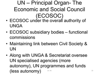 UN – Principal Organ- The
Economic and Social Council
(ECOSOC)
• ECOSOC under the overall authority of
UNGA
• ECOSOC subsidiary bodies – functional
commissions
• Maintaining link between Civil Society &
UN
• Along with UNGA & Secretariat oversee
UN specialised agencies (more
autonomy), UN programmes and funds
(less autonomy) 19
Dr. VK
 