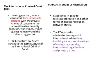 The International Criminal Court
(ICC)
• ​Investigates and, where
warranted, tries individuals
charged with the gravest
crimes of concern to the
international community:
genocide, war crimes, crimes
against humanity and the
crime of aggression.
• 123 countries are States
Parties to the Rome Statute of
the International Criminal
Court.
PERMANENT COURT OF ARBITRATION
• Established in 1899 to
facilitate arbitration and other
forms of dispute resolution
between states.
• The PCA provides
administrative support in
international arbitrations
involving various combinations
of states, state entities,
international organizations
and private parties.
 