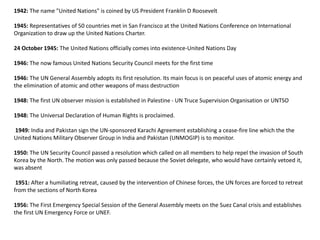 1942: The name "United Nations" is coined by US President Franklin D Roosevelt
1945: Representatives of 50 countries met in San Francisco at the United Nations Conference on International
Organization to draw up the United Nations Charter.
24 October 1945: The United Nations officially comes into existence-United Nations Day
1946: The now famous United Nations Security Council meets for the first time
1946: The UN General Assembly adopts its first resolution. Its main focus is on peaceful uses of atomic energy and
the elimination of atomic and other weapons of mass destruction
1948: The first UN observer mission is established in Palestine - UN Truce Supervision Organisation or UNTSO
1948: The Universal Declaration of Human Rights is proclaimed.
1949: India and Pakistan sign the UN-sponsored Karachi Agreement establishing a cease-fire line which the the
United Nations Military Observer Group in India and Pakistan (UNMOGIP) is to monitor.
1950: The UN Security Council passed a resolution which called on all members to help repel the invasion of South
Korea by the North. The motion was only passed because the Soviet delegate, who would have certainly vetoed it,
was absent
1951: After a humiliating retreat, caused by the intervention of Chinese forces, the UN forces are forced to retreat
from the sections of North Korea
1956: The First Emergency Special Session of the General Assembly meets on the Suez Canal crisis and establishes
the first UN Emergency Force or UNEF.
 