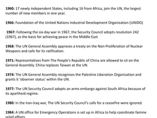 1960: 17 newly independent States, including 16 from Africa, join the UN, the largest
number of new members in one year.
1966: Foundation of the United Nations Industrial Development Organization (UNIDO)
1967: Following the six-day war in 1967, the Security Council adopts resolution 242
(1967), as the basis for achieving peace in the Middle East
1968: The UN General Assembly approves a treaty on the Non-Proliferation of Nuclear
Weapons and calls for its ratification.
1971: Representatives from The People's Republic of China are allowed to sit on the
General Assembly. China replaces Taiwan at the UN.
1974: The UN General Assembly recognises the Palestine Liberation Organisation and
grants it 'observer status' within the UN.
1977: The UN Security Council adopts an arms embargo against South Africa because of
its apartheid regime.
1980: In the Iran-Iraq war, The UN Security Council's calls for a ceasefire were ignored.
1984: A UN office for Emergency Operations is set up in Africa to help coordinate famine
 