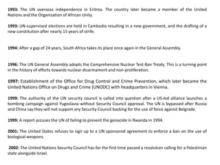 1993: The UN overseas independence in Eritrea. The country later became a member of the United
Nations and the Organization of African Unity.
1993: UN-supervised elections are held in Cambodia resulting in a new government, and the drafting of a
new constitution after nearly 15 years of strife.
1994: After a gap of 24 years, South Africa takes its place once again in the General Assembly.
1996: The UN General Assembly adopts the Comprehensive Nuclear Test-Ban Treaty. This is a turning point
in the history of efforts towards nuclear disarmament and non-proliferation.
1997: Establishment of the Office for Drug Control and Crime Prevention, which later became the
United Nations Office on Drugs and Crime (UNODC) with headquarters in Vienna.
1999: The authority of the UN security council is called into question after a US-led alliance launches a
bombing campaign against Yugoslavia without Security Council approval. The UN is bypassed after Russia
and China say they will not support any Security Council backing for the use of force against Belgrade.
1999: A report accuses the UN of failing to prevent the genocide in Rwanda in 1994.
2001: The United States refuses to sign up to a UN sponsored agreement to enforce a ban on the use of
biological weapons.
2002: The United Nations Security Council has for the first time passed a resolution calling for a Palestinian
state alongside Israel.
 