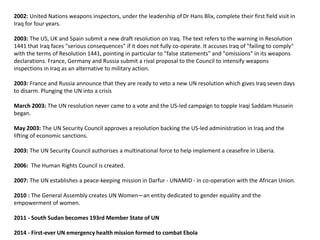 2002: United Nations weapons inspectors, under the leadership of Dr Hans Blix, complete their first field visit in
Iraq for four years.
2003: The US, UK and Spain submit a new draft resolution on Iraq. The text refers to the warning in Resolution
1441 that Iraq faces "serious consequences" if it does not fully co-operate. It accuses Iraq of "failing to comply"
with the terms of Resolution 1441, pointing in particular to "false statements" and "omissions" in its weapons
declarations. France, Germany and Russia submit a rival proposal to the Council to intensify weapons
inspections in Iraq as an alternative to military action.
2003: France and Russia announce that they are ready to veto a new UN resolution which gives Iraq seven days
to disarm. Plunging the UN into a crisis
March 2003: The UN resolution never came to a vote and the US-led campaign to topple Iraqi Saddam Hussein
began.
May 2003: The UN Security Council approves a resolution backing the US-led administration in Iraq and the
lifting of economic sanctions.
2003: The UN Security Council authorises a multinational force to help implement a ceasefire in Liberia.
2006: The Human Rights Council is created.
2007: The UN establishes a peace-keeping mission in Darfur - UNAMID - in co-operation with the African Union.
2010 : The General Assembly creates UN Women—an entity dedicated to gender equality and the
empowerment of women.
2011 - South Sudan becomes 193rd Member State of UN
2014 - First-ever UN emergency health mission formed to combat Ebola
 