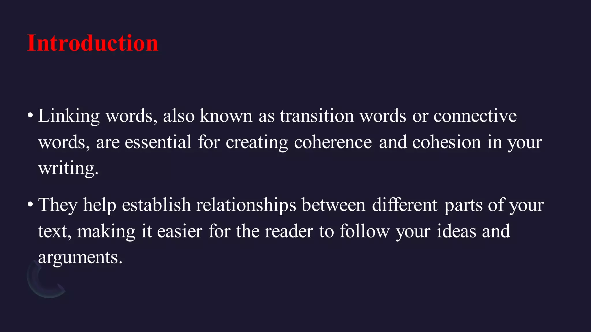 Introduction
• Linking words, also known as transition words or connective
words, are essential for creating coherence and cohesion in your
writing.
• They help establish relationships between different parts of your
text, making it easier for the reader to follow your ideas and
arguments.
 
