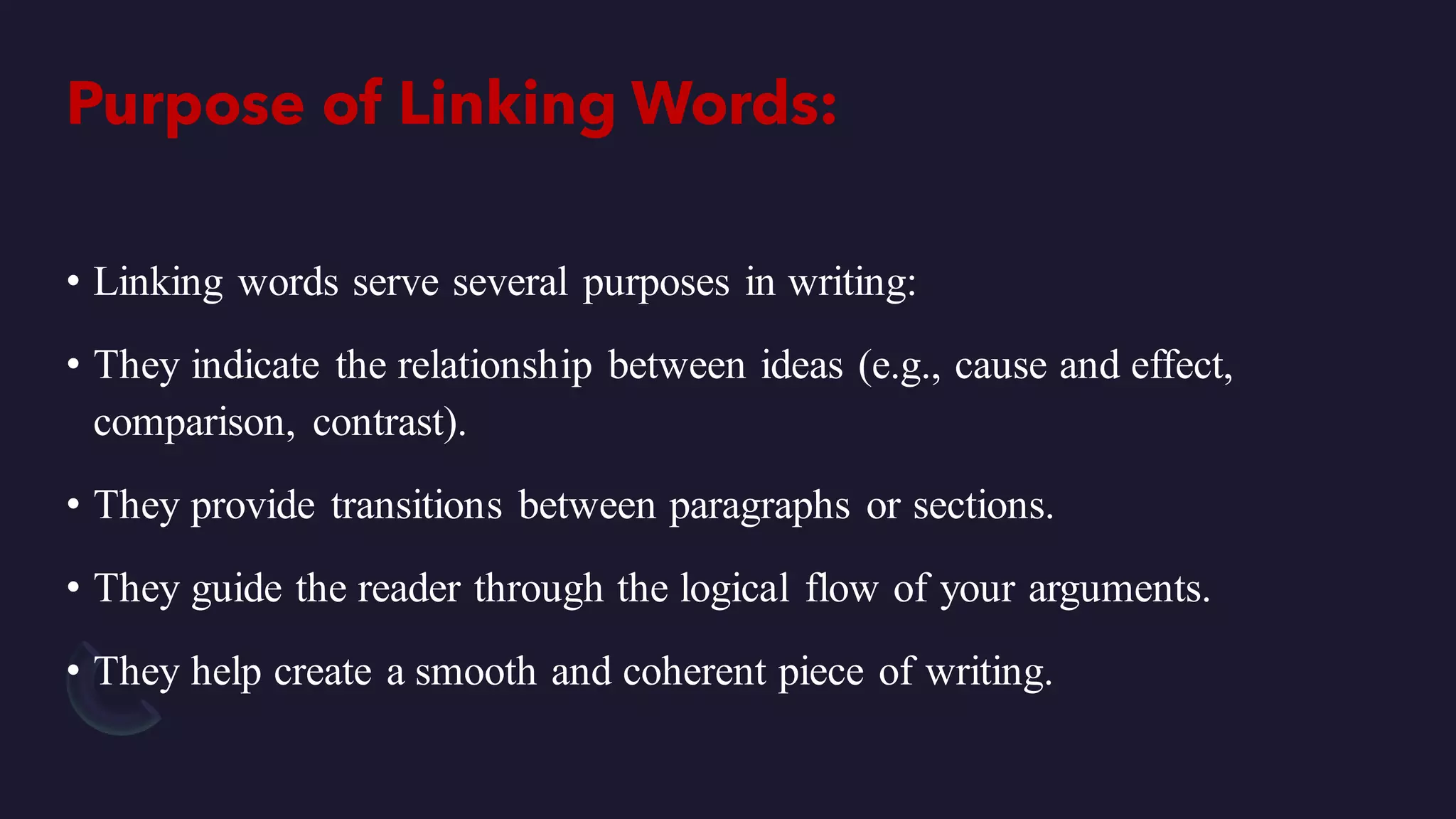Purpose of Linking Words:
• Linking words serve several purposes in writing:
• They indicate the relationship between ideas (e.g., cause and effect,
comparison, contrast).
• They provide transitions between paragraphs or sections.
• They guide the reader through the logical flow of your arguments.
• They help create a smooth and coherent piece of writing.
 