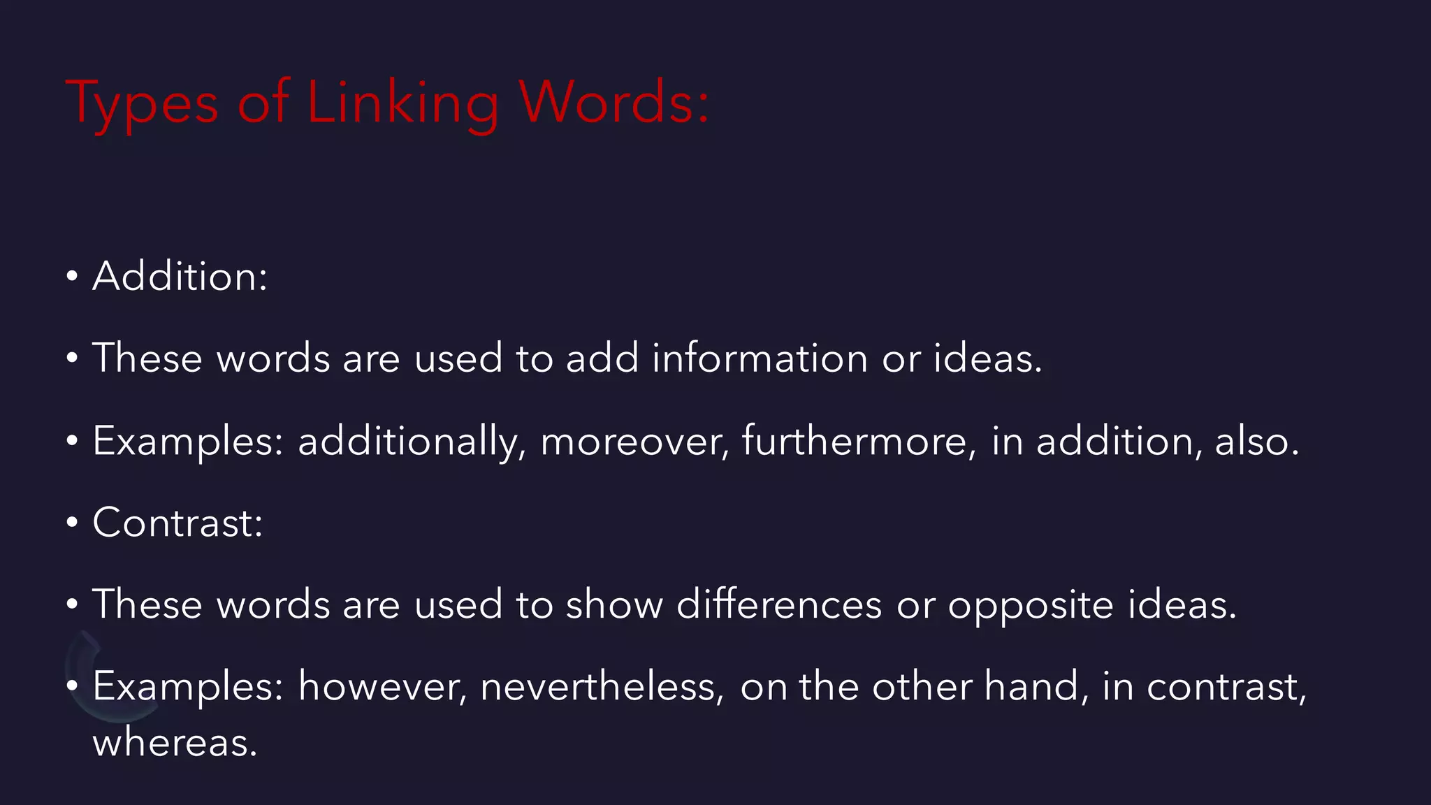 Types of Linking Words:
• Addition:
• These words are used to add information or ideas.
• Examples: additionally, moreover, furthermore, in addition, also.
• Contrast:
• These words are used to show differences or opposite ideas.
• Examples: however, nevertheless, on the other hand, in contrast,
whereas.
 