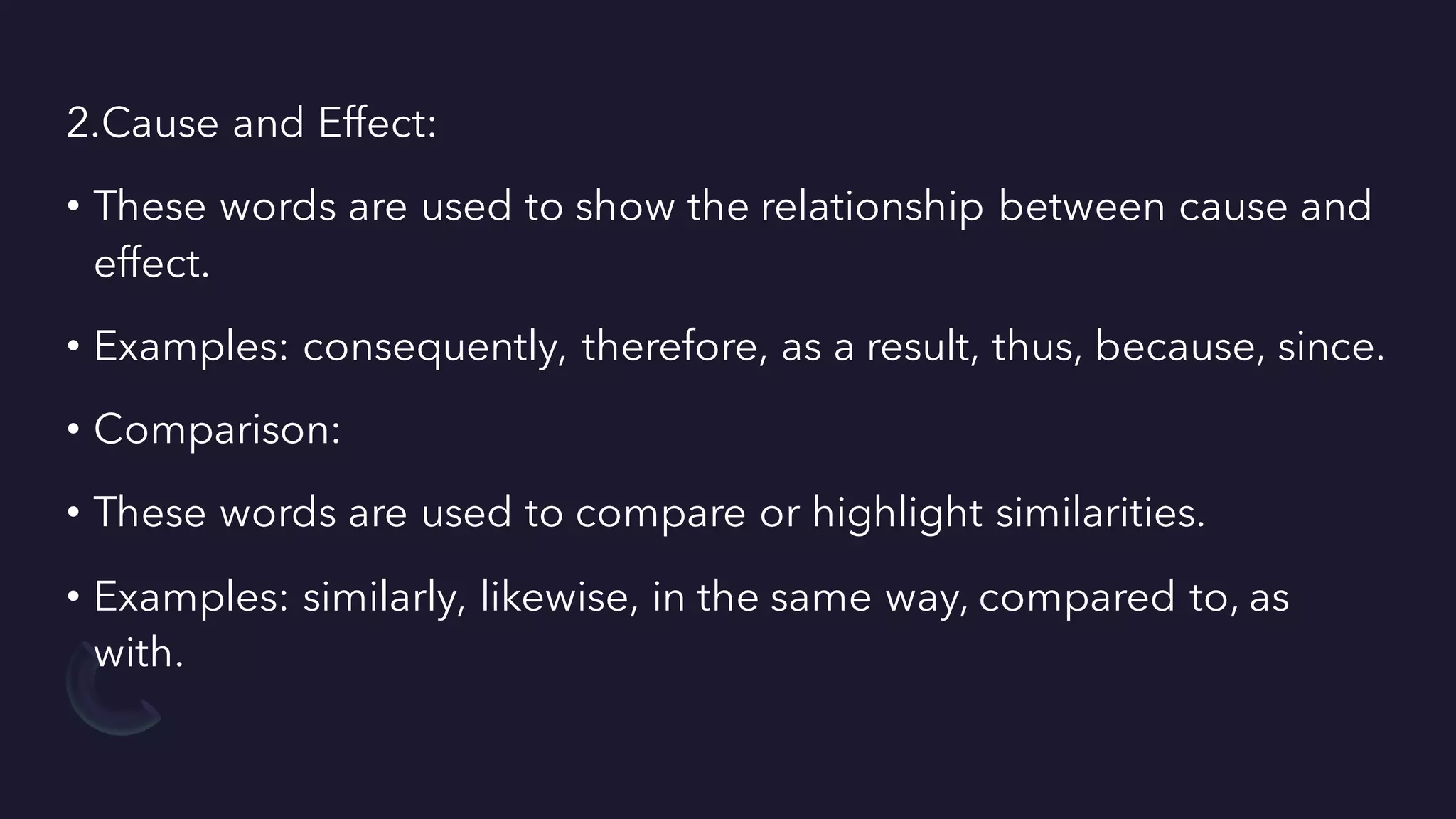 2.Cause and Effect:
• These words are used to show the relationship between cause and
effect.
• Examples: consequently, therefore, as a result, thus, because, since.
• Comparison:
• These words are used to compare or highlight similarities.
• Examples: similarly, likewise, in the same way, compared to, as
with.
 