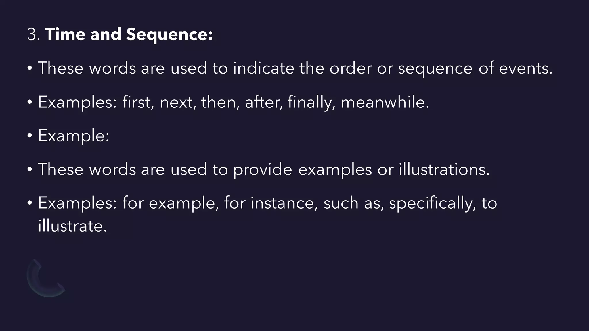 3. Time and Sequence:
• These words are used to indicate the order or sequence of events.
• Examples: first, next, then, after, finally, meanwhile.
• Example:
• These words are used to provide examples or illustrations.
• Examples: for example, for instance, such as, specifically, to
illustrate.
 
