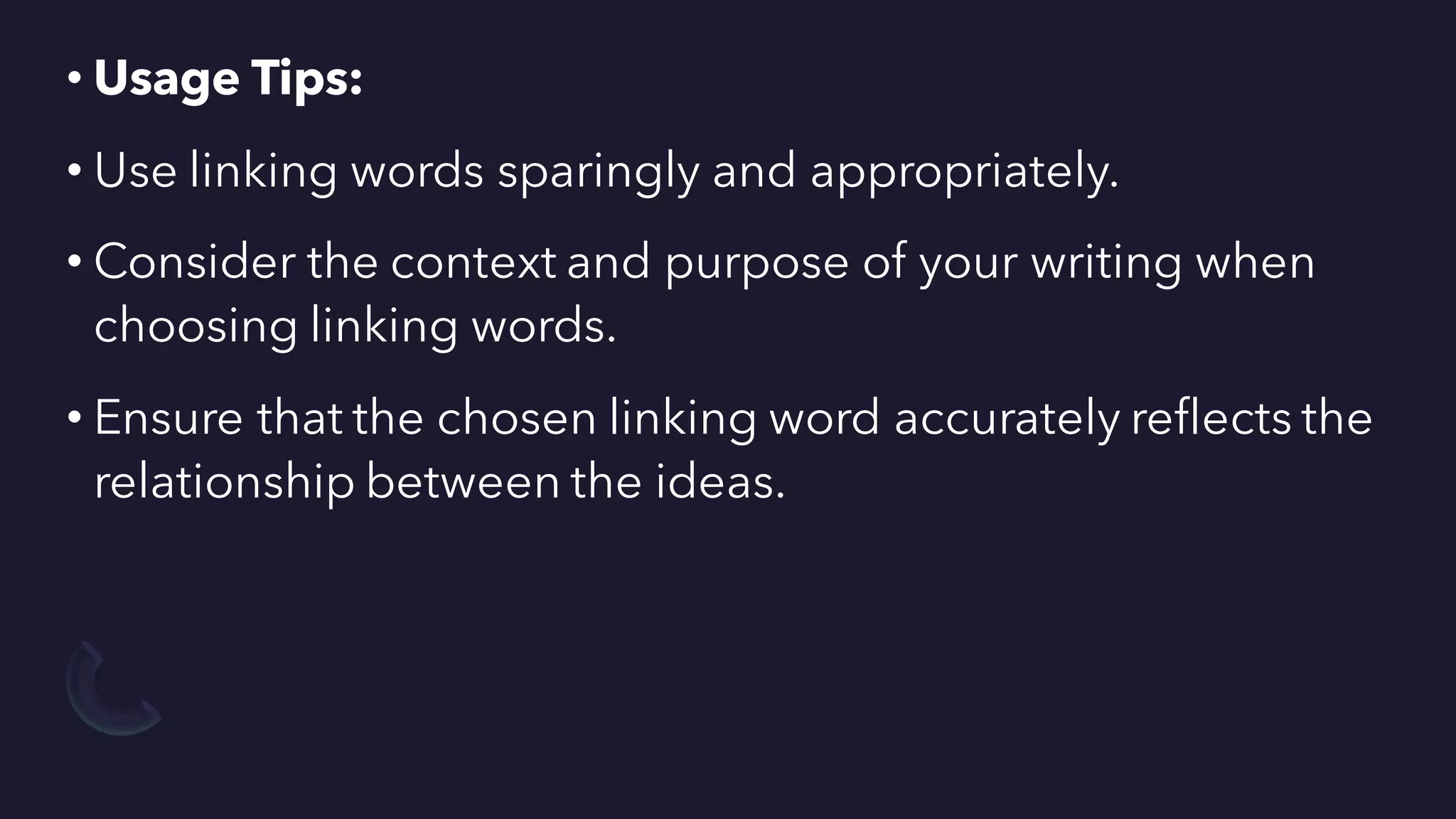 • Usage Tips:
• Use linking words sparingly and appropriately.
• Consider the context and purpose of your writing when
choosing linking words.
• Ensure that the chosen linking word accurately reflects the
relationship between the ideas.
 