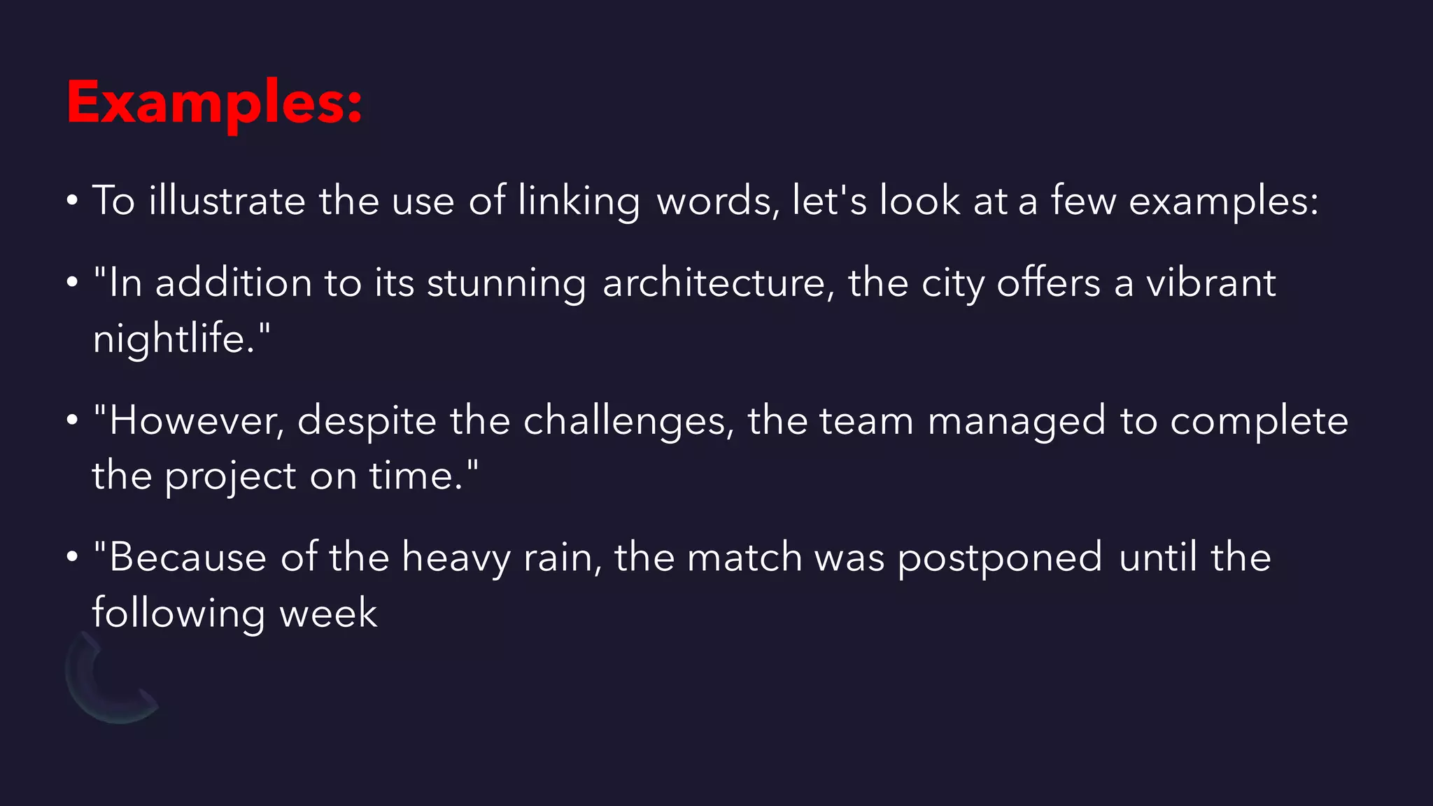 Examples:
• To illustrate the use of linking words, let's look at a few examples:
• "In addition to its stunning architecture, the city offers a vibrant
nightlife."
• "However, despite the challenges, the team managed to complete
the project on time."
• "Because of the heavy rain, the match was postponed until the
following week
 