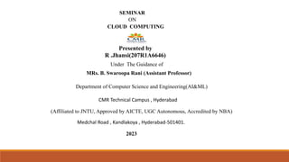 SEMINAR
ON
CLOUD COMPUTING
Presented by
R .Jhansi(207R1A6646)
Under The Guidance of
MRs. B. Swaroopa Rani (Assistant Professor)
Department of Computer Science and Engineering(AI&ML)
CMR Technical Campus , Hyderabad
(Affiliated to JNTU, Approved by AICTE, UGC Autonomous, Accredited by NBA)
Medchal Road , Kandlakoya , Hyderabad-501401.
2023
 