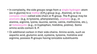 • In complexity, the side groups range from a single hydrogen atom
(as in glycine) to a methyl (CH3) group (e.g.. Alanine), or to a
complex chain called side chain or R-group. The R-group may be
aromatic (e.g, in tyrosine, phenylalanine), aliphatic (e.g., in
alanine, arginine, lysine, leucine, serine, valine, methionine, etc.),
or heterocyclic (e.g., in tryptophan, histidine, proline). Some
amino acids contain S. P.
• Or additional carbon in their side chains. Amino acids, such as
aspartic acid, glutamic acid, cysteine, tyrosine, histidine and
arginine, possess R-groups having ionizable substituents
 