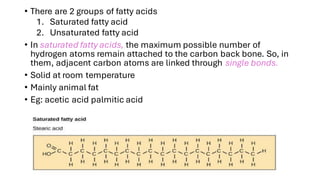 • There are 2 groups of fatty acids
1. Saturated fatty acid
2. Unsaturated fatty acid
• In saturated fatty acids, the maximum possible number of
hydrogen atoms remain attached to the carbon back bone. So, in
them, adjacent carbon atoms are linked through single bonds.
• Solid at room temperature
• Mainly animal fat
• Eg: acetic acid palmitic acid
 