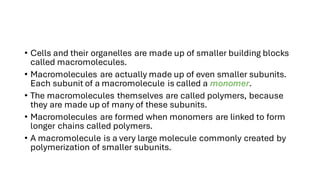 • Cells and their organelles are made up of smaller building blocks
called macromolecules.
• Macromolecules are actually made up of even smaller subunits.
Each subunit of a macromolecule is called a monomer.
• The macromolecules themselves are called polymers, because
they are made up of many of these subunits.
• Macromolecules are formed when monomers are linked to form
longer chains called polymers.
• A macromolecule is a very large molecule commonly created by
polymerization of smaller subunits.
 