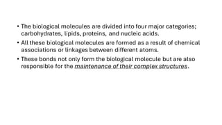 • The biological molecules are divided into four major categories;
carbohydrates, lipids, proteins, and nucleic acids.
• All these biological molecules are formed as a result of chemical
associations or linkages between different atoms.
• These bonds not only form the biological molecule but are also
responsible for the maintenance of their complex structures.
 