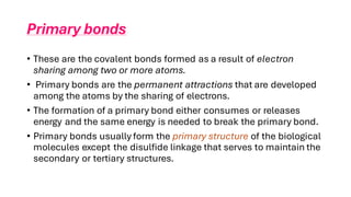 Primary bonds
• These are the covalent bonds formed as a result of electron
sharing among two or more atoms.
• Primary bonds are the permanent attractions that are developed
among the atoms by the sharing of electrons.
• The formation of a primary bond either consumes or releases
energy and the same energy is needed to break the primary bond.
• Primary bonds usually form the primary structure of the biological
molecules except the disulfide linkage that serves to maintain the
secondary or tertiary structures.
 