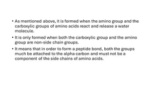 • As mentioned above, it is formed when the amino group and the
carboxylic groups of amino acids react and release a water
molecule.
• It is only formed when both the carboxylic group and the amino
group are non-side chain groups.
• It means that in order to form a peptide bond, both the groups
much be attached to the alpha carbon and must not be a
component of the side chains of amino acids.
 