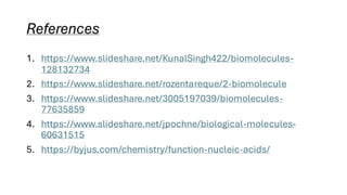 References
1. https://www.slideshare.net/KunalSingh422/biomolecules-
128132734
2. https://www.slideshare.net/rozentareque/2-biomolecule
3. https://www.slideshare.net/3005197039/biomolecules-
77635859
4. https://www.slideshare.net/jpochne/biological-molecules-
60631515
5. https://byjus.com/chemistry/function-nucleic-acids/
 