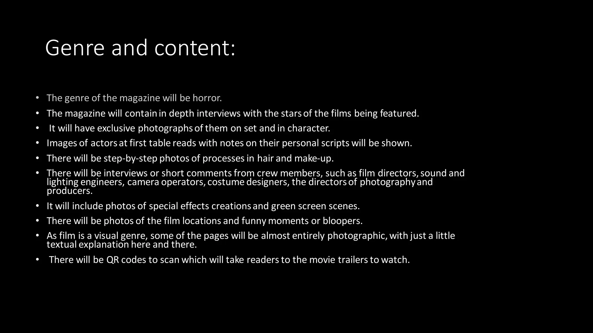Genre and content:
• The magazine will containin depth interviews with the starsof the films being featured.
• It will have exclusive photographsof them on set and in character.
• Images of actorsat first table reads with notes on their personal scripts will be shown.
• There will be step-by-step photos of processes in hair and make-up.
• There will be interviews or short comments from crew members, such as film directors,sound and
lighting engineers, camera operators,costume designers, the directorsof photographyand
producers.
• It will include photos of special effects creationsand green screen scenes.
• There will be photos of the film locations and funny moments or bloopers.
• As film is a visual genre, some of the pages will be almost entirely photographic,with just a little
textual explanation here and there.
• There will be QR codes to scan which will take readers to the movie trailers to watch.
 