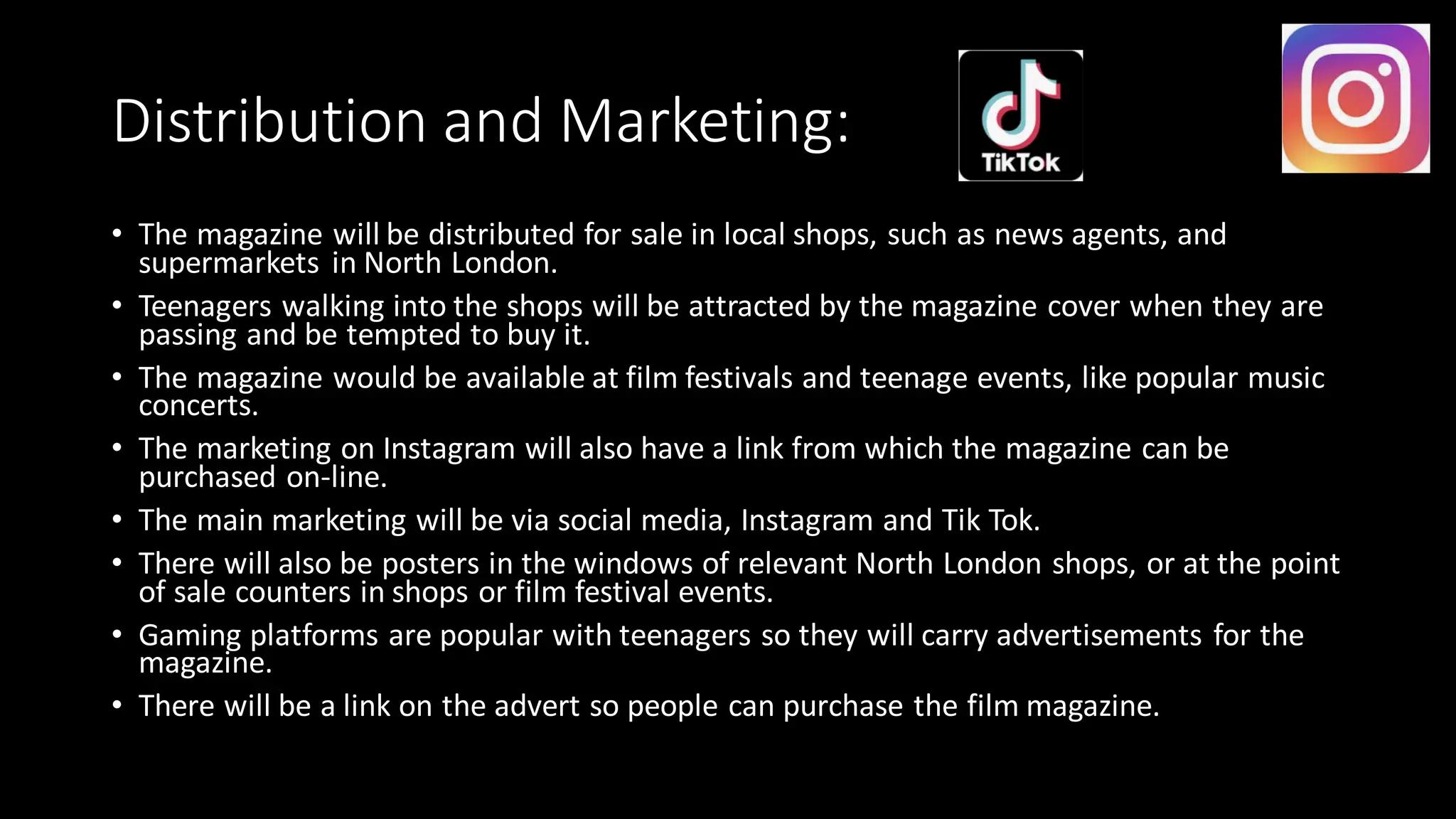 Distribution and Marketing:
• The magazine will be distributed for sale in local shops, such as news agents, and
supermarkets in North London.
• Teenagers walking into the shops will be attracted by the magazine cover when they are
passing and be tempted to buy it.
• The magazine would be available at film festivals and teenage events, like popular music
concerts.
• The marketing on Instagram will also have a link from which the magazine can be
purchased on-line.
• The main marketing will be via social media, Instagram and Tik Tok.
• There will also be posters in the windows of relevant North London shops, or at the point
of sale counters in shops or film festival events.
• Gaming platforms are popular with teenagers so they will carry advertisements for the
magazine.
• There will be a link on the advert so people can purchase the film magazine.
 