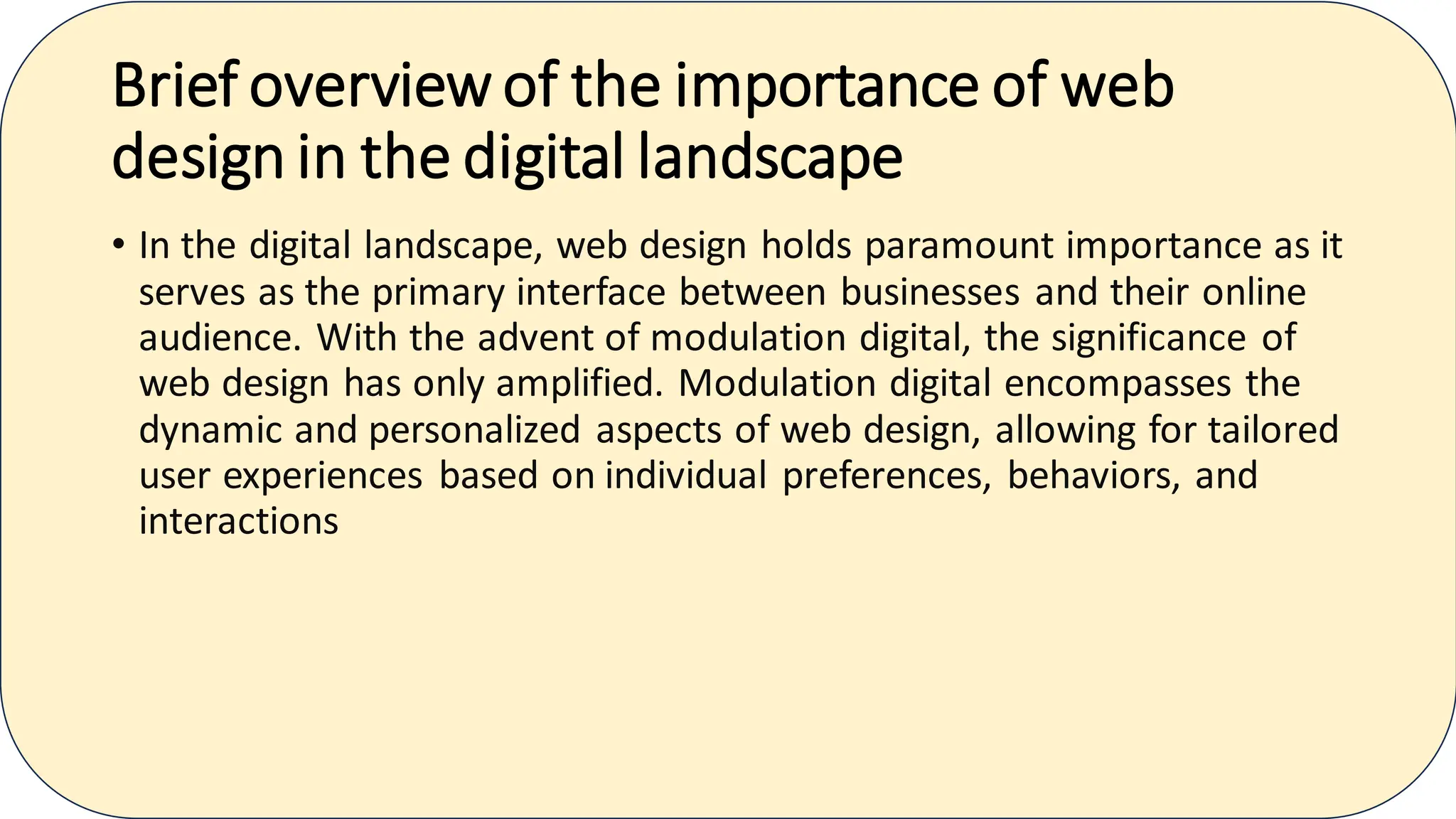 Brief overviewof the importance of web
design in the digital landscape
• In the digital landscape, web design holds paramount importance as it
serves as the primary interface between businesses and their online
audience. With the advent of modulation digital, the significance of
web design has only amplified. Modulation digital encompasses the
dynamic and personalized aspects of web design, allowing for tailored
user experiences based on individual preferences, behaviors, and
interactions