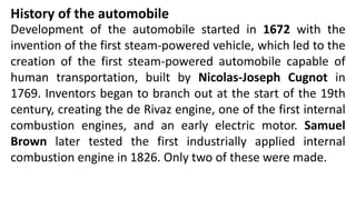 Development of the automobile started in 1672 with the
invention of the first steam-powered vehicle, which led to the
creation of the first steam-powered automobile capable of
human transportation, built by Nicolas-Joseph Cugnot in
1769. Inventors began to branch out at the start of the 19th
century, creating the de Rivaz engine, one of the first internal
combustion engines, and an early electric motor. Samuel
Brown later tested the first industrially applied internal
combustion engine in 1826. Only two of these were made.
History of the automobile
 