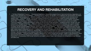 RECOVERY AND REHABILITATION
• 1. *The Role of Rehabilitation Programs:* - *Psychosocial Rehabilitation:* Rehabilitation programs focus on improving functioning, independence, and
quality of life for individuals with schizophrenia. - *Vocational Training:* Programs offer job skills training, assistance with resume building, and support
in finding and maintaining employment. - *Education Support:* Programs provide educational resources and support to help individuals pursue
academic goals. - *Social Skills Training:* Training helps individuals develop and improve social skills necessary for building relationships and
navigating social interactions. - *Cognitive Remediation:* Interventions aim to improve cognitive abilities such as memory, attention, and problem-
solving skills. - *Housing Support:* Assistance is provided in finding stable and supportive housing, which is crucial for recovery and stability. -
*Community Integration:* Programs help individuals integrate into the community through participation in recreational activities, volunteer work, and
social events.2. *Strategies for Recovery:* - *Medication Adherence:* Encouraging and supporting consistent medication use is vital for managing
symptoms and preventing relapse. - *Therapy and Counseling:* Participating in therapy, such as cognitive-behavioral therapy (CBT) or supportive
counseling, can help individuals address challenges, improve coping skills, and build resilience. - *Peer Support:* Connecting with others who have
experienced similar challenges can provide understanding, empathy, and encouragement. - *Setting Realistic Goals:* Setting and achieving realistic
goals, whether related to employment, education, or personal growth, can boost confidence and motivation. - *Healthy Lifestyle:* Maintaining a healthy
lifestyle through regular exercise, nutritious diet, adequate sleep, and avoiding substance abuse can support physical and mental well-being. - *Self-
Advocacy:* Learning to advocate for one's needs and rights within the healthcare system and community is empowering and can improve access to
resources and support. - *Continued Learning:* Engaging in lifelong learning, whether through formal education, hobbies, or skills development, fosters
personal growth and fulfillment.Recovery from schizophrenia is a unique journey for each individual, and it often involves a combination of support,
empowerment, and perseverance. With the right interventions and support systems in place, many individuals with schizophrenia can lead meaningful
and fulfilling lives.
 