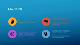 SYMPTOMS
Schizophrenia symptoms can be
categorized into three main groups:
1.Positive Symptoms - Hallucinations:
Perceiving things that aren't real, like
hearing voices. - Delusions: False beliefs
that are not based on reality, such as
believing one has special powers or is
being persecuted.
2.Negative Symptoms- Apathy: Lack of
interest or enthusiasm in activities and life
in general. - Social Withdrawal:
Avoidance of social interactions and
difficulty in forming and maintaining
relationships.
3.Cognitive Symptoms - Disorganized
Thinking: Thoughts may be fragmented
and difficult to follow, leading to
disjointed speech or behavior. - Poor
Concentration: Difficulty focusing and
maintaining attention, which can affect
daily tasks and functionin
 