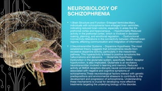 NEUROBIOLOGY OF
SCHIZOPHRENIA
• 1.Brain Structure and Function- Enlarged Ventricles:Many
individuals with schizophrenia have enlarged brain ventricles,
indicating reduced brain volume, especially in areas like the
prefrontal cortex and hippocampus. - Hypofrontality:Reduced
activity in the prefrontal cortex, which is involved in decision-
making, planning, and emotional regulation. - Dysfunctional
Connectivity:Alterations in the connectivity between different brain
regions, affecting communication and integration of information.
• 2.Neurotransmitter Systems - Dopamine Hypothesis: The most
established theory suggests that schizophrenia results from
excessive dopamine activity, particularly in the mesolimbic
pathway. This hyperactivity is linked to positive symptoms like
hallucinations and delusions. - Glutamate Hypothesis:
Dysfunction in the glutamate system, specifically NMDA receptor
hypofunction, is also implicated. Glutamate is an excitatory
neurotransmitter involved in learning and memory. Reduced
activity at NMDA receptors disrupts neural communication and is
associated with negative and cognitive symptoms of
schizophrenia.These neurobiological factors interact with genetic
predispositions and environmental stressors to contribute to the
development and progression of schizophrenia. Understanding
these mechanisms is crucial for developing more effective
treatments targeting the underlying biology of the disorder.
 