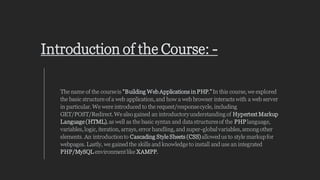 Introduction of the Course: -
The name of the courseis “Building Web Applications in PHP.”In this course,we explored
the basic structure of a web application,and how a web browser interacts with a web server
in particular.We were introduced to the request/responsecycle, including
GET/POST/Redirect.We also gained an introductoryunderstandingof Hypertext Markup
Language (HTML),as well as the basic syntax and data structuresof the PHPlanguage,
variables,logic, iteration, arrays, error handling,and super-globalvariables,amongother
elements. An introductionto Cascading Style Sheets (CSS)allowedus to style markupfor
webpages. Lastly, we gained the skills and knowledge to install and use an integrated
PHP/MySQL environmentlike XAMPP.
 