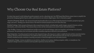 Why Choose Our Real Estate Platform?
In today's fast-paced world, finding the perfect property can be a daunting task. Our PHP-based Real Estate project aims to simplify this
process by bringing togetherbuyers, sellers, andrenters in one cohesive digital space. Here's what sets us apart:
Intuitive Property Search: Our advancedsearch functionalityallows you to filterproperties based on location, property type, price
range, and more. Finding your dream home or the ideal investment propertyhas neverbeen this easy.
Detailed Listings: Each property listing provides comprehensive details, including high-qualityimages, propertyfeatures, pricing
information, andcontact details. This ensures that you have all the information you needto make informeddecisions.
User Profiles: Create your personalizeduserprofile to save your favorite listings, track yourinquiries, and manage your property
preferences. We prioritize yourconvenience andoffera seamless experience tailoredto your preferences.
Map Integration: Visualize propertylocations with integratedmaps, allowing you to explore neighborhoods andtheiramenities before
making a decision. Secure Transactions:Our platformtakes security seriously. All transactions and userdata are protectedusing
industry-standard security measures, ensuring yourpeace of mind throughout your real estate journey.
Responsive Design: Access our platform on any device, whetheryou're using a desktopcomputer, tablet, or smartphone. Our
responsive design ensures a consistent andenjoyable experience across all screens.
 