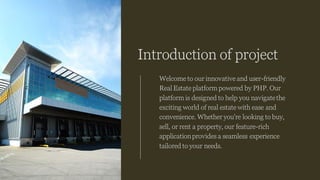 Introduction of project
Welcome to our innovative and user-friendly
Real Estate platform powered by PHP. Our
platform is designed to help you navigatethe
exciting world of real estate with ease and
convenience. Whether you're looking to buy,
sell, or rent a property, our feature-rich
applicationprovides a seamless experience
tailored to your needs.
 
