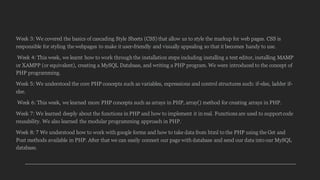 Week 3: We covered the basics of cascading Style Sheets (CSS) that allow us to style the markup for web pages. CSS is
responsible for styling the webpages to make it user-friendly and visually appealing so that it becomes handy to use.
Week 4: This week, we learnt how to work through the installation steps including installing a text editor, installing MAMP
or XAMPP (or equivalent), creating a MySQL Database, and writing a PHP program. We were introduced to the concept of
PHP programming.
Week 5: We understood the core PHP concepts such as variables, expressions and control structures such: if-else, ladder if-
else.
Week 6: This week, we learned more PHP concepts such as arrays in PHP, array() method for creating arrays in PHP.
Week 7: We learned deeply about the functions in PHP and how to implement it in real. Functions are used to supportcode
reusability. We also learned the modular programming approach in PHP.
Week 8: 7 We understood how to work with google forms and how to take data from html to the PHP using the Get and
Post methods available in PHP. After that we can easily connect our page with database and send our data into our MySQL
database.
 
