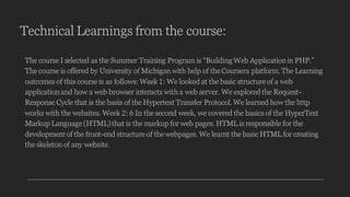Technical Learnings from the course:
The course I selected as the Summer Training Program is “Building Web Applicationin PHP.”
The course is offered by University of Michigan with help of the Coursera platform. The Learning
outcomes of this course is as follows: Week 1: We looked at the basic structure of a web
applicationand how a web browser interacts with a web server. We explored the Request-
Response Cycle that is the basis of the Hypertext Transfer Protocol. We learned how the http
works with the websites. Week 2: 6 In the second week, we covered the basics of the HyperText
Markup Language (HTML)that is the markup for web pages. HTML is responsible for the
development of the front-end structure of the webpages. We learnt the basic HTML for creating
the skeleton of any website.
 