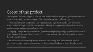 Scope of the project
The scope of a real estate project in PHP can vary widely based on the specific goals and features you
want to implement. Here's an overview of the potential scope for a real estate project:
1. User Authentication and Profiles: User registration and login functionality. User profiles for
buyers, sellers, and agents. Profile management, including editing personal information, uploading
profile pictures, and viewing saved properties.
2. Property Listings: Ability for sellers and agents to create property listings. Property details such as
type (residential, commercial, etc.), location, price, area, features, and description. Multiple images
for each property listing.
3. Property Search and Filtering: Advanced search functionality with filters based on location,
property type, price range, area, amenities, etc. Search results displayed in a user-friendly format
 