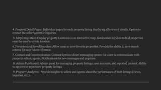 4. Property Detail Pages: Individualpages for each property listing displaying all relevant details. Option to
contact the seller/agent for inquiries.
5. Map Integration: Display property locations on an interactive map. Geolocation services to find properties
near the user's current location.
6. Favoritesand Saved Searches:Allow usersto save favorite properties.Providethe ability to save search
criteria for easy future reference.
7. Contact and Communication:Contact formsor direct messagingsystem for usersto communicate with
property sellers/agents.Notificationsfor new messagesand inquiries.
8. Admin Dashboard:Admin panel for managing property listings,user accounts, and reported content. Ability
to approveor reject new property listings.
9. Property Analytics: Provideinsights to sellers and agents about the performanceof their listings (views,
inquiries, etc.).
 