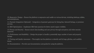10. Responsive Design: - Ensure the platform is responsive and usable on various devices, including desktops, tablets,
and smartphones.
11. Payment Integration (Optional): - Integration of payment gateways for listing fees, featured listings, or premium
services.
12. SEO Optimization: - Implement SEO best practices for better search engine visibility.
13. Privacy and Security: - Ensure secure data handling and user privacy through encryption and other security
measures.
14. Performance and Scalability: - Design the project to handle a potentially large number of users and property
listings.
15. Testing and Quality Assurance: - Thoroughly test the platform to identify and fix bugs, glitches, and usability
issues.
16. Documentation: - Provide user documentation and guides for using the platform.
 