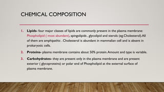 CHEMICAL COMPOSITION
1. Lipids- four major classes of lipids are commonly present in the plasma membrane:
Phospholipid ( most abundant), spingolipids , glycolipid and sterols (eg.Cholesterol).All
of them are amphipathic . Cholesterol is abundant in mammalian cell and is absent in
prokaryotic cells.
2. Proteins- plasma membrane contains about 50% protein.Amount and type is variable.
3. Carbohydrates- they are present only in the plasma membrane and are present
exterior ( glycoproteins) or polar end of Phospholipid at the external surface of
plasma membrane.
 