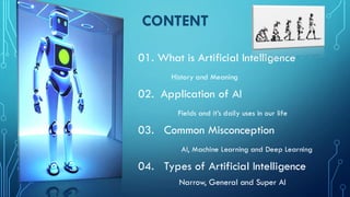CONTENT
01. What is Artificial Intelligence
History and Meaning
02. Application of AI
Fields and it’s daily uses in our life
03. Common Misconception
AI, Machine Learning and Deep Learning
04. Types of Artificial Intelligence
Narrow, General and Super AI
 