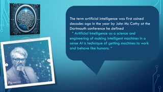 The term artificial intelligence was first coined
decades ago in the year by John Mc Cathy at the
Dartmouth conference he defined
“ Artificial Intelligence as a science and
engineering of making intelligent machines in a
sense AI is technique of getting machines to work
and behave like humans. “
 