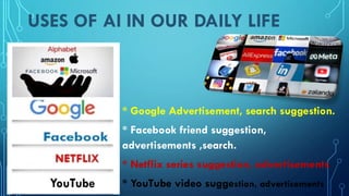 USES OF AI IN OUR DAILY LIFE
* Google Advertisement, search suggestion.
* Facebook friend suggestion,
advertisements ,search.
* Netflix series suggestion, advertisements
* YouTube video suggestion, advertisements
 