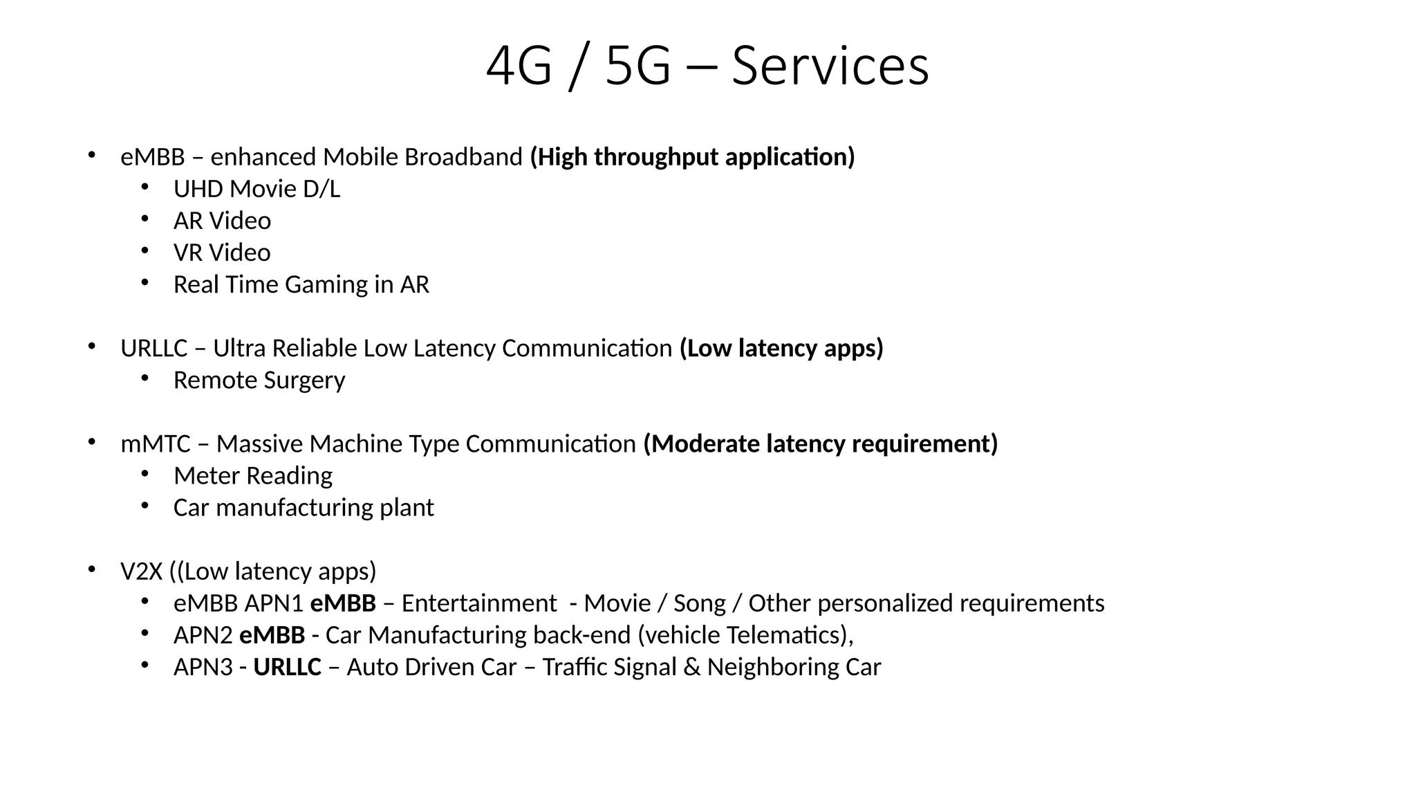 4G / 5G – Services
• eMBB – enhanced Mobile Broadband (High throughput application)
• UHD Movie D/L
• AR Video
• VR Video
• Real Time Gaming in AR
• URLLC – Ultra Reliable Low Latency Communication (Low latency apps)
• Remote Surgery
• mMTC – Massive Machine Type Communication (Moderate latency requirement)
• Meter Reading
• Car manufacturing plant
• V2X ((Low latency apps)
• eMBB APN1 eMBB – Entertainment - Movie / Song / Other personalized requirements
• APN2 eMBB - Car Manufacturing back-end (vehicle Telematics),
• APN3 - URLLC – Auto Driven Car – Traffic Signal & Neighboring Car
 