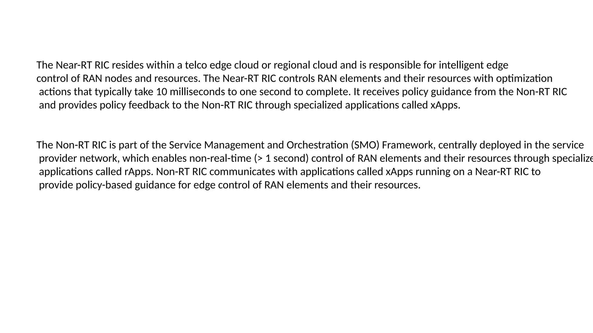 The Near-RT RIC resides within a telco edge cloud or regional cloud and is responsible for intelligent edge
control of RAN nodes and resources. The Near-RT RIC controls RAN elements and their resources with optimization
actions that typically take 10 milliseconds to one second to complete. It receives policy guidance from the Non-RT RIC
and provides policy feedback to the Non-RT RIC through specialized applications called xApps.
The Non-RT RIC is part of the Service Management and Orchestration (SMO) Framework, centrally deployed in the service
provider network, which enables non-real-time (> 1 second) control of RAN elements and their resources through specialize
applications called rApps. Non-RT RIC communicates with applications called xApps running on a Near-RT RIC to
provide policy-based guidance for edge control of RAN elements and their resources.
 