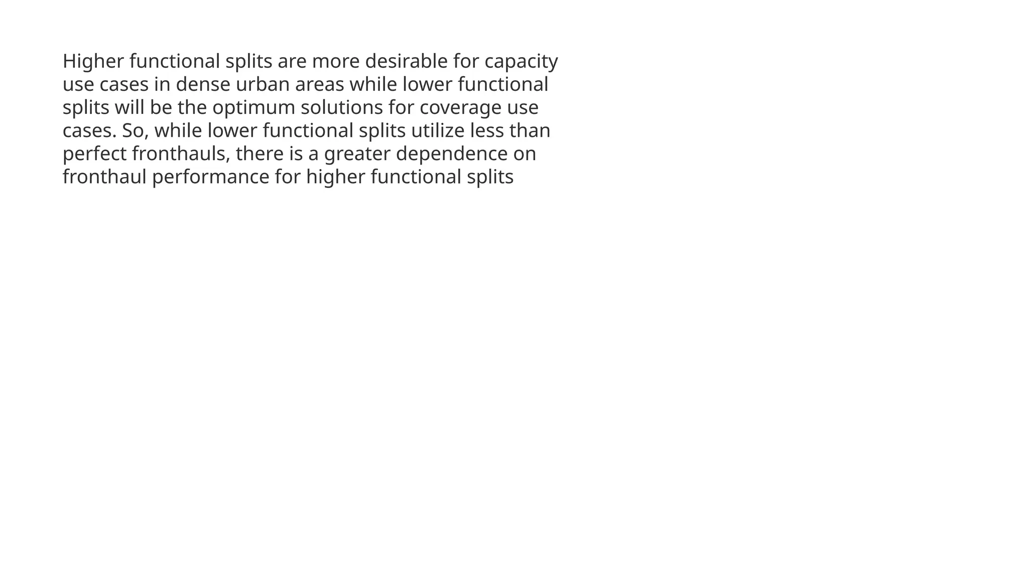 Higher functional splits are more desirable for capacity
use cases in dense urban areas while lower functional
splits will be the optimum solutions for coverage use
cases. So, while lower functional splits utilize less than
perfect fronthauls, there is a greater dependence on
fronthaul performance for higher functional splits
 