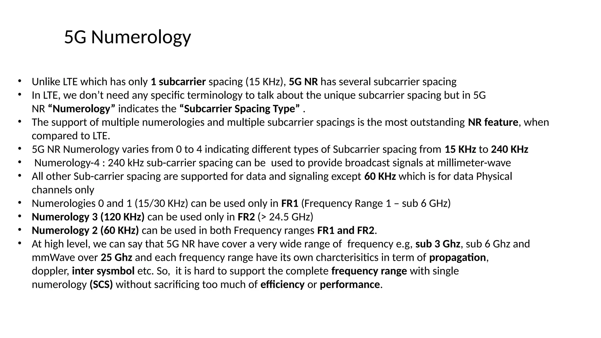 5G Numerology
• Unlike LTE which has only 1 subcarrier spacing (15 KHz), 5G NR has several subcarrier spacing
• In LTE, we don’t need any specific terminology to talk about the unique subcarrier spacing but in 5G
NR “Numerology” indicates the “Subcarrier Spacing Type” .
• The support of multiple numerologies and multiple subcarrier spacings is the most outstanding NR feature, when
compared to LTE.
• 5G NR Numerology varies from 0 to 4 indicating different types of Subcarrier spacing from 15 KHz to 240 KHz
• Numerology-4 : 240 kHz sub-carrier spacing can be used to provide broadcast signals at millimeter-wave
• All other Sub-carrier spacing are supported for data and signaling except 60 KHz which is for data Physical
channels only
• Numerologies 0 and 1 (15/30 KHz) can be used only in FR1 (Frequency Range 1 – sub 6 GHz)
• Numerology 3 (120 KHz) can be used only in FR2 (> 24.5 GHz)
• Numerology 2 (60 KHz) can be used in both Frequency ranges FR1 and FR2.
• At high level, we can say that 5G NR have cover a very wide range of frequency e.g, sub 3 Ghz, sub 6 Ghz and
mmWave over 25 Ghz and each frequency range have its own charcterisitics in term of propagation,
doppler, inter sysmbol etc. So, it is hard to support the complete frequency range with single
numerology (SCS) without sacrificing too much of efficiency or performance.
 