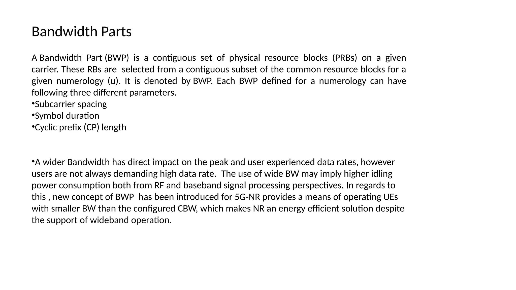 A Bandwidth Part (BWP) is a contiguous set of physical resource blocks (PRBs) on a given
carrier. These RBs are selected from a contiguous subset of the common resource blocks for a
given numerology (u). It is denoted by BWP. Each BWP defined for a numerology can have
following three different parameters.
•Subcarrier spacing
•Symbol duration
•Cyclic prefix (CP) length
•A wider Bandwidth has direct impact on the peak and user experienced data rates, however
users are not always demanding high data rate. The use of wide BW may imply higher idling
power consumption both from RF and baseband signal processing perspectives. In regards to
this , new concept of BWP has been introduced for 5G-NR provides a means of operating UEs
with smaller BW than the configured CBW, which makes NR an energy efficient solution despite
the support of wideband operation.
Bandwidth Parts
 